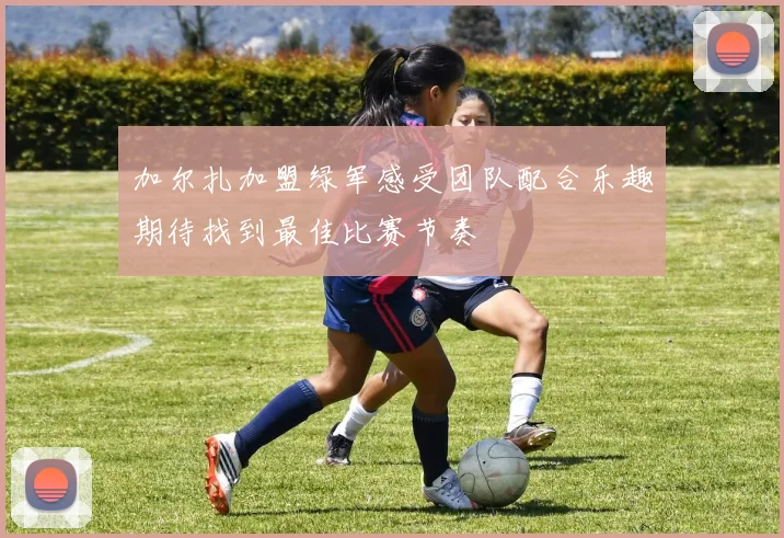 加尔扎加盟绿军感受团队配合乐趣期待找到最佳比赛节奏