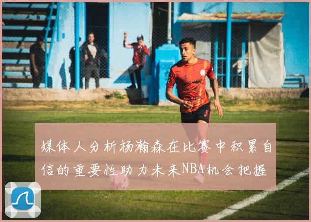 媒体人分析杨瀚森在比赛中积累自信的重要性助力未来NBA机会把握