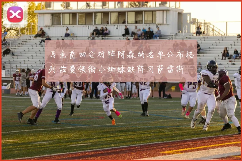 马竞首回合对阵阿森纳名单公布格列兹曼领衔小蜘蛛缺阵冈萨雷斯