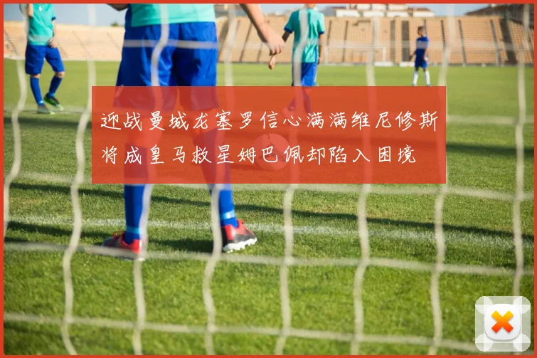 迎战曼城龙塞罗信心满满维尼修斯将成皇马救星姆巴佩却陷入困境