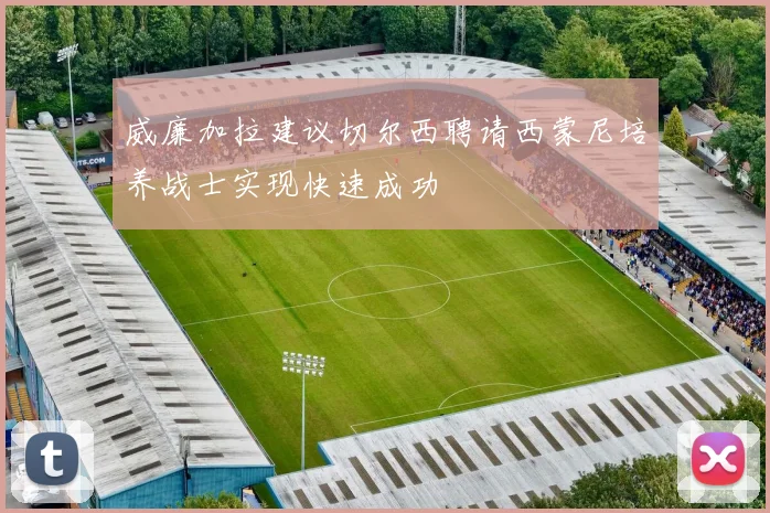 威廉加拉建议切尔西聘请西蒙尼培养战士实现快速成功