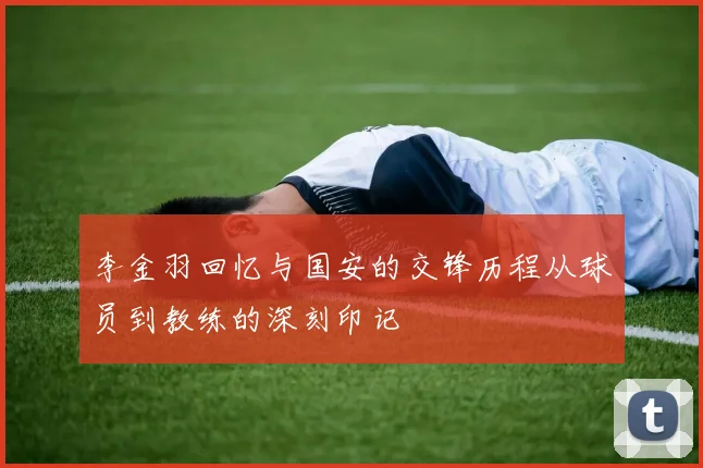 李金羽回忆与国安的交锋历程从球员到教练的深刻印记