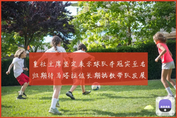 皇社主席坚定表示球队夺冠实至名归期待马塔拉佐长期执教带队发展