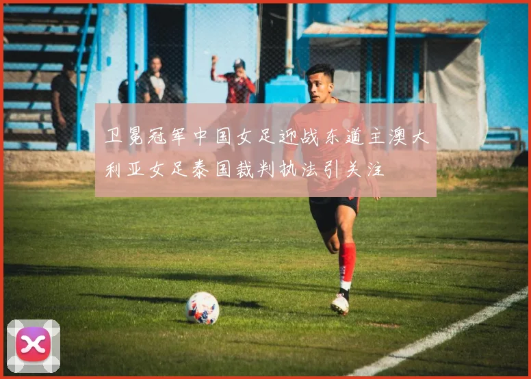 卫冕冠军中国女足迎战东道主澳大利亚女足泰国裁判执法引关注