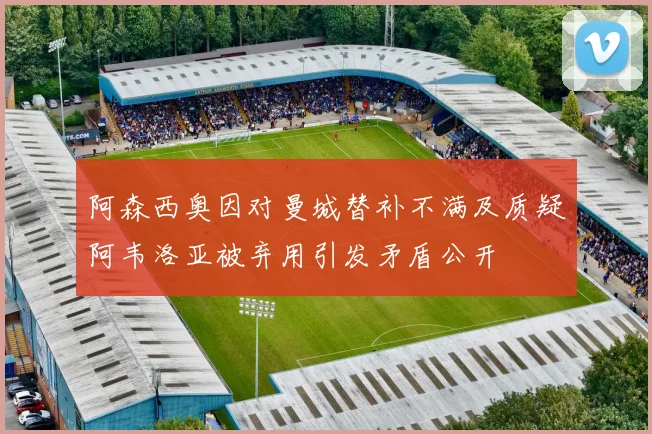阿森西奥因对曼城替补不满及质疑阿韦洛亚被弃用引发矛盾公开