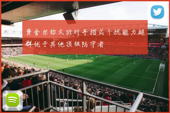 费舍尔称文班对手招式干扰能力超群优于其他顶级防守者