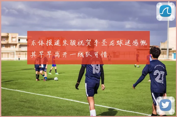 东体报道朱骏祝贺李圣龙球迷感慨其早早离开一线队可惜