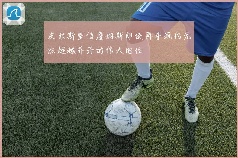 皮尔斯坚信詹姆斯即使再夺冠也无法超越乔丹的伟大地位