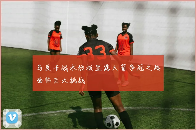 乌度卡战术短板显露火箭争冠之路面临巨大挑战