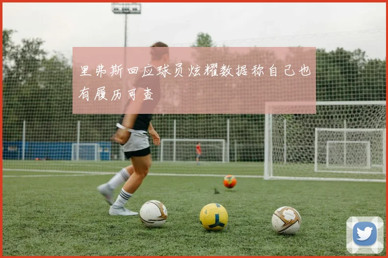里弗斯回应球员炫耀数据称自己也有履历可查