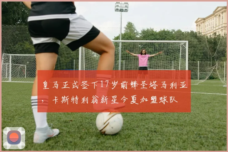 皇马正式签下17岁前锋圣塔马利亚，卡斯特利翁新星今夏加盟球队
