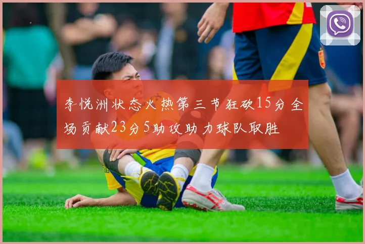 李悦洲状态火热第三节狂砍15分全场贡献23分5助攻助力球队取胜