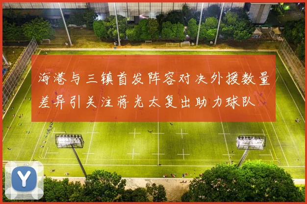 海港与三镇首发阵容对决外援数量差异引关注蒋光太复出助力球队