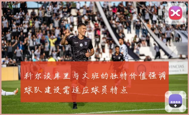 科尔谈库里与文班的独特价值强调球队建设需适应球员特点