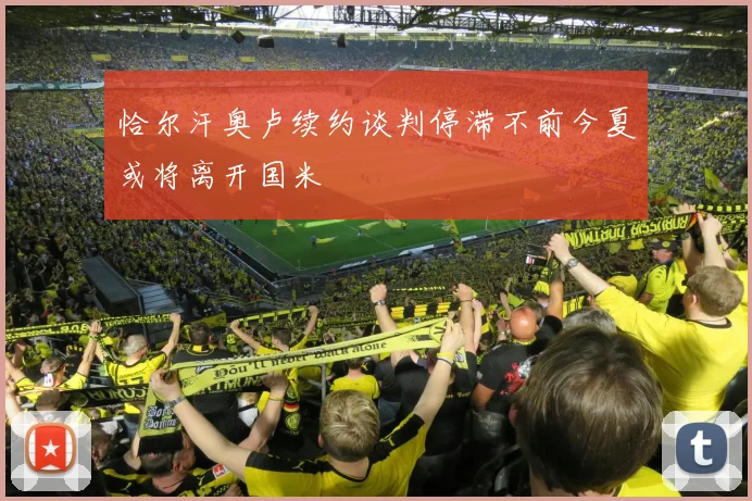 恰尔汗奥卢续约谈判停滞不前今夏或将离开国米